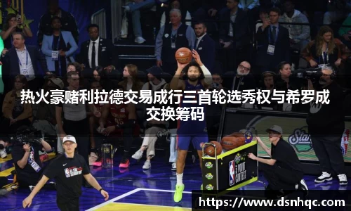 热火豪赌利拉德交易成行三首轮选秀权与希罗成交换筹码