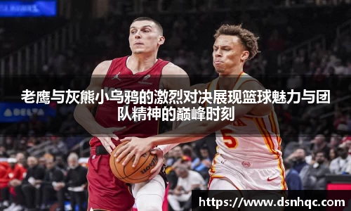 老鹰与灰熊小乌鸦的激烈对决展现篮球魅力与团队精神的巅峰时刻