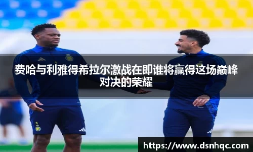 费哈与利雅得希拉尔激战在即谁将赢得这场巅峰对决的荣耀